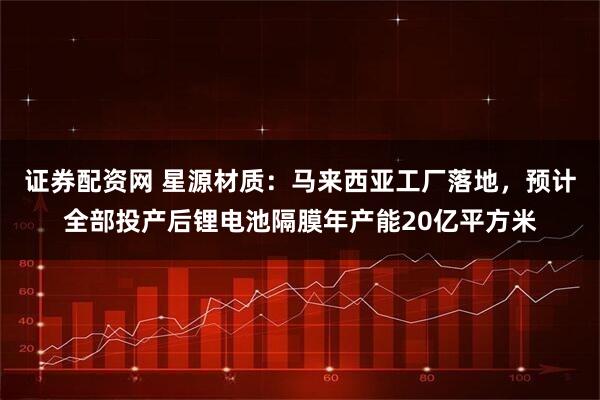 证券配资网 星源材质：马来西亚工厂落地，预计全部投产后锂电池隔膜年产能20亿平方米