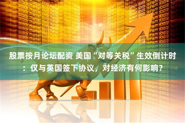 股票按月论坛配资 美国“对等关税”生效倒计时：仅与英国签下协议，对经济有何影响？