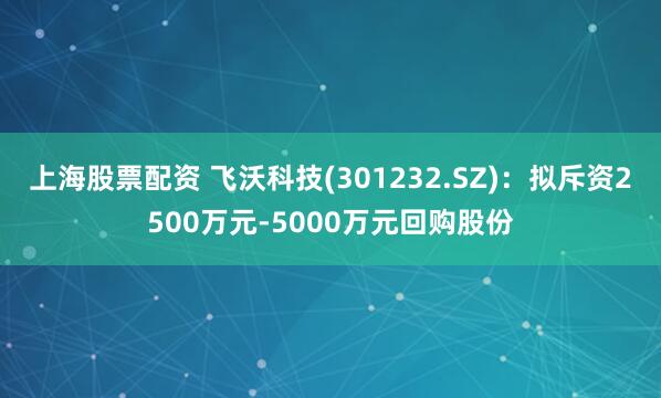 上海股票配资 飞沃科技(301232.SZ)：拟斥资2500万元-5000万元回购股份