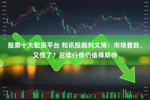 股票十大配资平台 和讯投顾刘文博：市场普跌，又慌了？后续行情仍值得期待