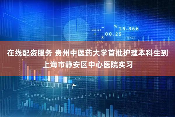 在线配资服务 贵州中医药大学首批护理本科生到上海市静安区中心医院实习