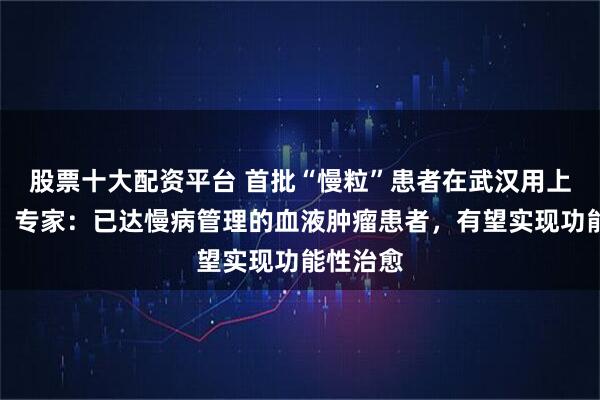 股票十大配资平台 首批“慢粒”患者在武汉用上创新药！专家：已达慢病管理的血液肿瘤患者，有望实现功能性治愈