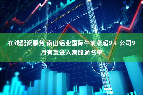 在线配资服务 南山铝业国际午前涨超9% 公司9月有望进入港股通名单