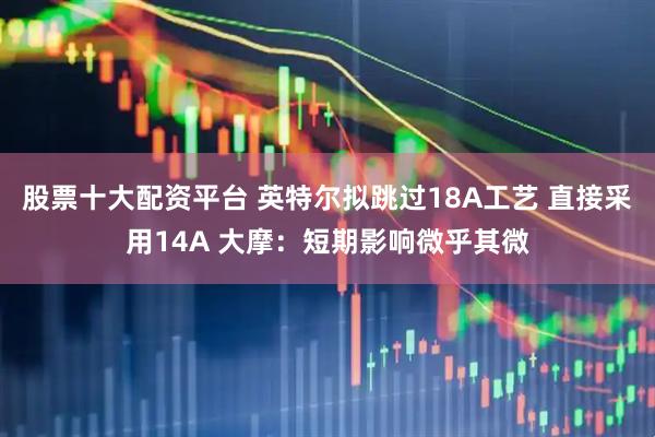 股票十大配资平台 英特尔拟跳过18A工艺 直接采用14A 大摩：短期影响微乎其微