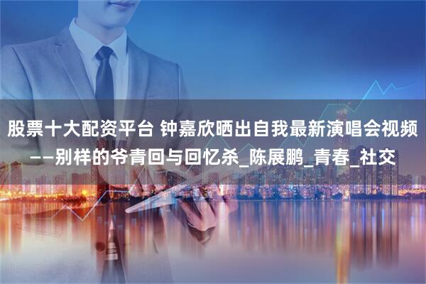 股票十大配资平台 钟嘉欣晒出自我最新演唱会视频——别样的爷青回与回忆杀_陈展鹏_青春_社交