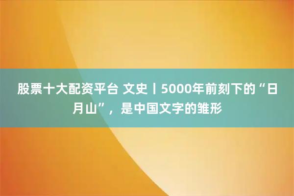 股票十大配资平台 文史丨5000年前刻下的“日月山”，是中国文字的雏形