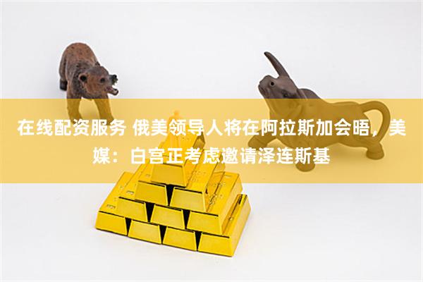 在线配资服务 俄美领导人将在阿拉斯加会晤，美媒：白宫正考虑邀请泽连斯基