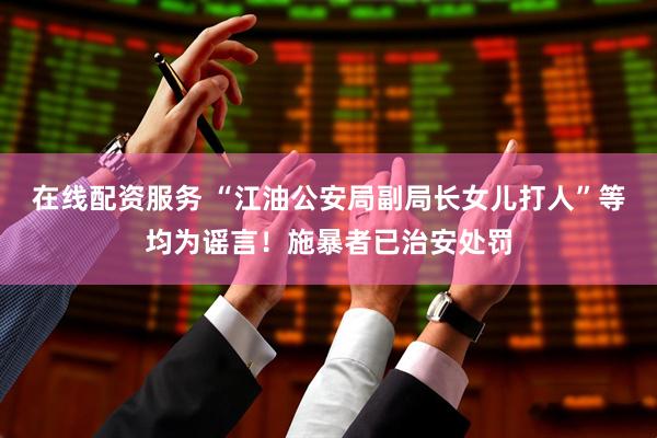 在线配资服务 “江油公安局副局长女儿打人”等均为谣言！施暴者已治安处罚