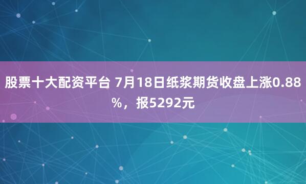 股票十大配资平台 7月18日纸浆期货收盘上涨0.88%，报5292元