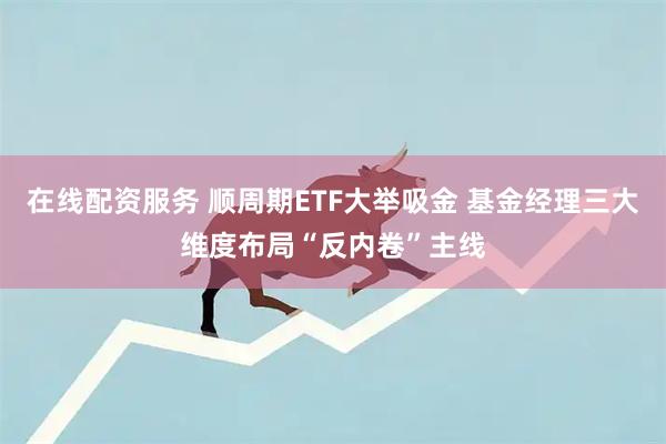 在线配资服务 顺周期ETF大举吸金 基金经理三大维度布局“反内卷”主线