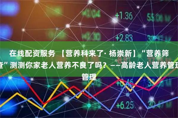 在线配资服务 【营养科来了· 杨崇新】“营养筛查”测测你家老人营养不良了吗？——高龄老人营养管理