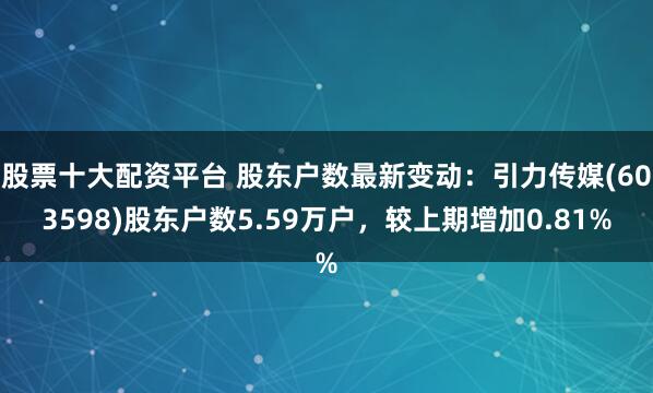 股票十大配资平台 股东户数最新变动：引力传媒(603598)股东户数5.59万户，较上期增加0.81%