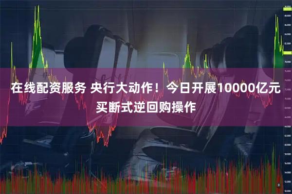 在线配资服务 央行大动作！今日开展10000亿元买断式逆回购操作