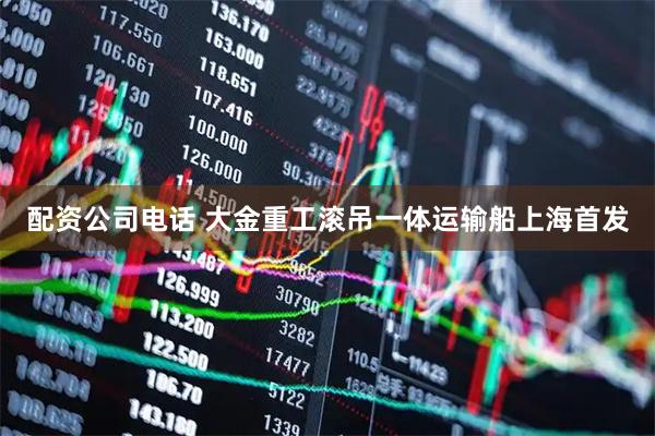 配资公司电话 大金重工滚吊一体运输船上海首发