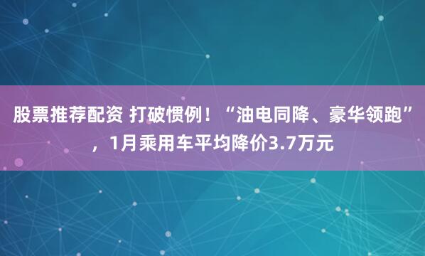 股票推荐配资 打破惯例！“油电同降、豪华领跑”，1月乘用车平均降价3.7万元