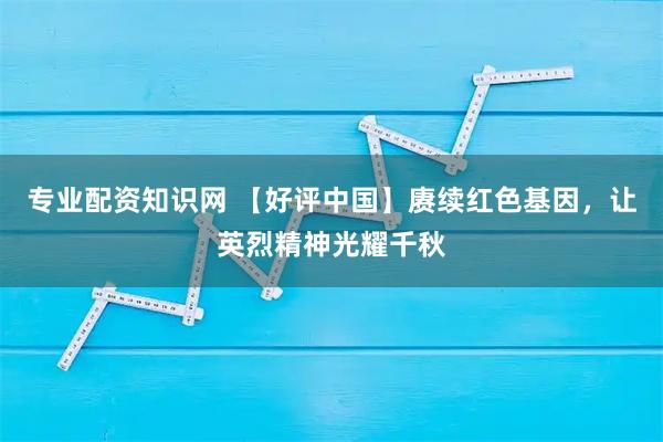 专业配资知识网 【好评中国】赓续红色基因,让英烈精神光耀千秋