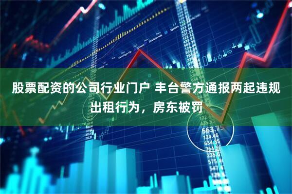 股票配资的公司行业门户 丰台警方通报两起违规出租行为，房东被罚