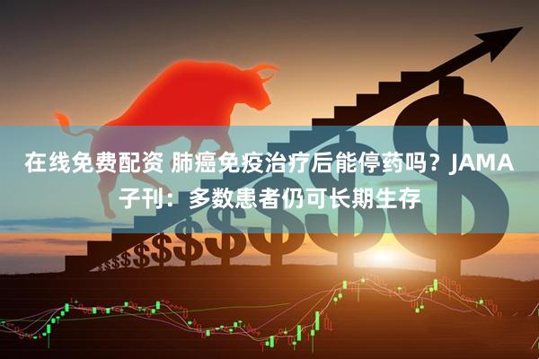 在线免费配资 肺癌免疫治疗后能停药吗？JAMA子刊：多数患者仍可长期生存
