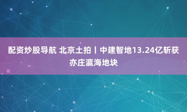配资炒股导航 北京土拍丨中建智地13.24亿斩获亦庄瀛海地块