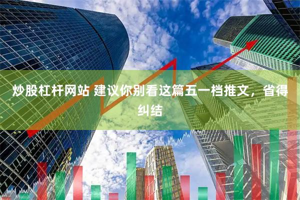 炒股杠杆网站 建议你别看这篇五一档推文，省得纠结