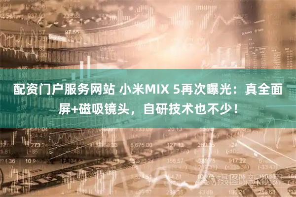 配资门户服务网站 小米MIX 5再次曝光：真全面屏+磁吸镜头，自研技术也不少！