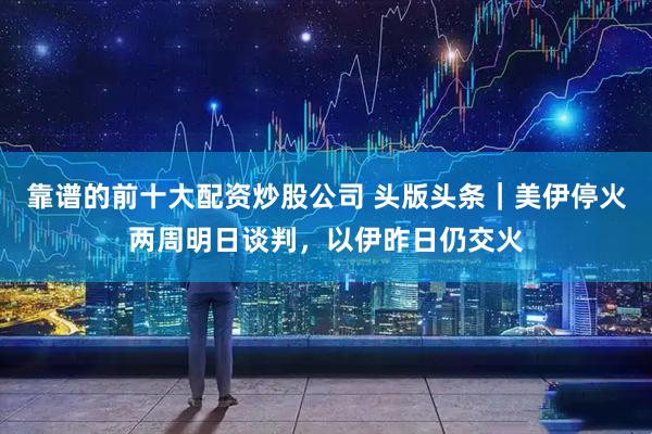 靠谱的前十大配资炒股公司 头版头条｜美伊停火两周明日谈判，以伊昨日仍交火