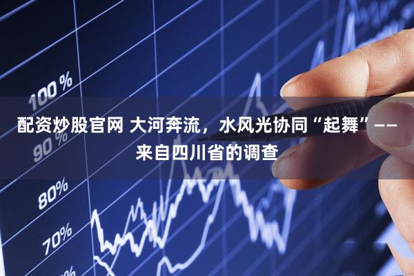 配资炒股官网 大河奔流，水风光协同“起舞”——来自四川省的调查