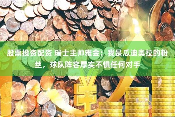 股票投资配资 瑞士主帅雅金：我是瓜迪奥拉的粉丝，球队阵容厚实不惧任何对手