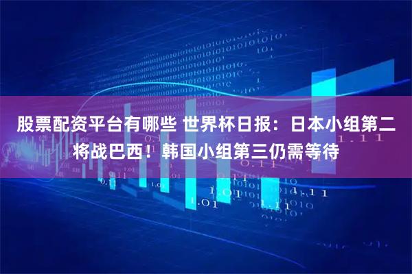 股票配资平台有哪些 世界杯日报：日本小组第二将战巴西！韩国小组第三仍需等待