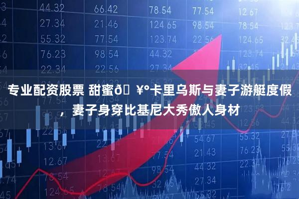 专业配资股票 甜蜜🥰卡里乌斯与妻子游艇度假，妻子身穿比基尼大秀傲人身材
